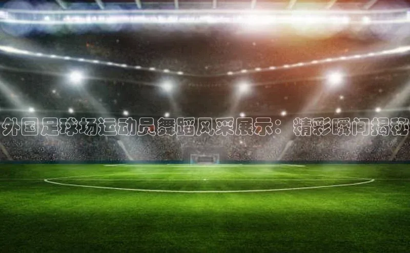 NG28.666官网版阿里尔公司外国足球场运动员舞蹈风采展示：精彩瞬间揭秘