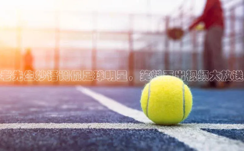 南宫28ng娱乐平台游戏特色百度Apollo老先生妙语调侃足球明星，笑料百出视频大放送