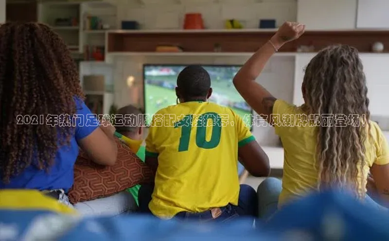 ng南宫国际app入口注册百度社团赞助平台2021年热门足球运动服搭配女鞋推荐，体育风潮牌靓丽登场！