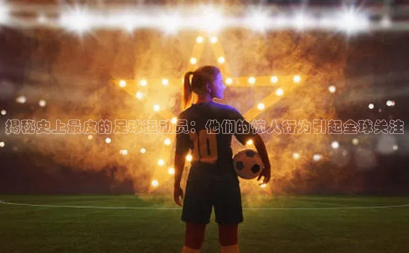 南宫·NG28在线登录百度手机助手揭秘史上最皮的足球运动员：他们的惊人行为引起全球关注