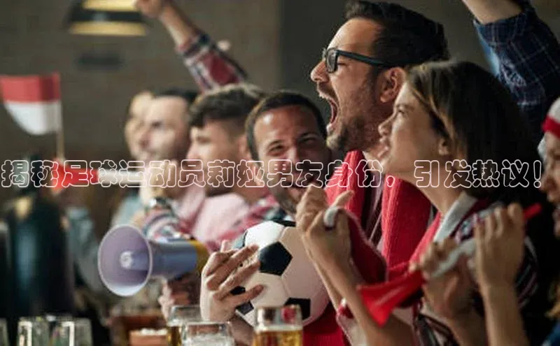 南宫·NG28在线登录百度手机助手揭秘足球运动员莉娅男友身份，引发热议！