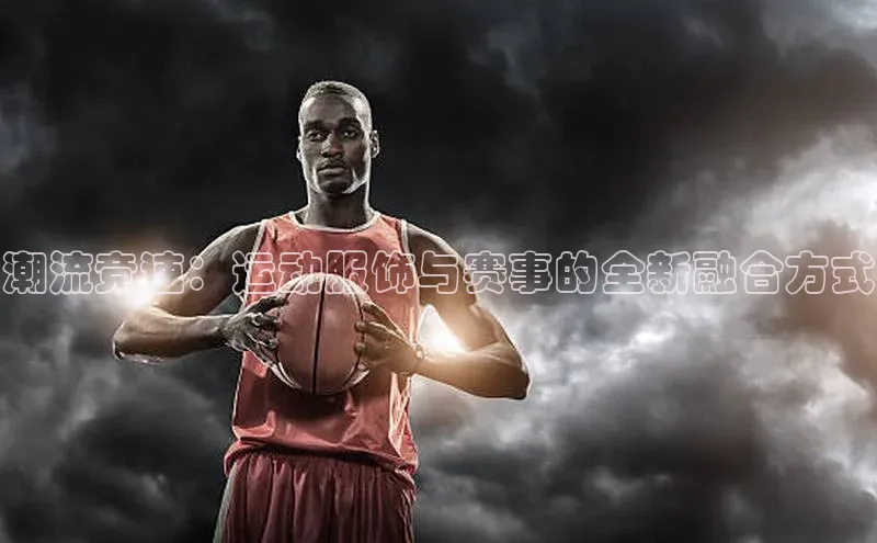 潮流竞速：运动服饰与赛事的全新融合方式