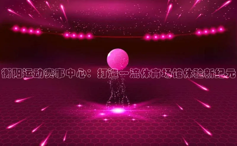 衡阳运动赛事中心：打造一流体育场馆体验新纪元