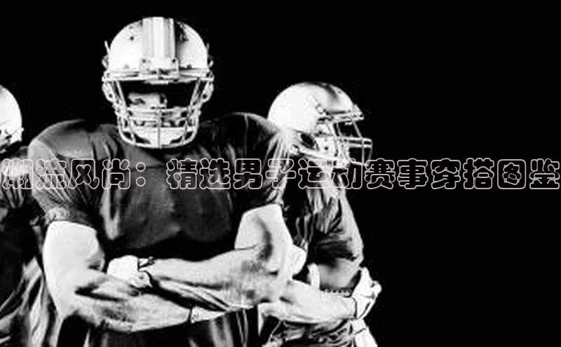 潮流风尚：精选男子运动赛事穿搭图鉴