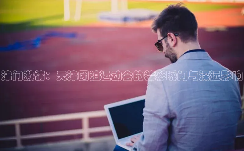 津门激情：天津团泊运动会的精彩瞬间与深远影响